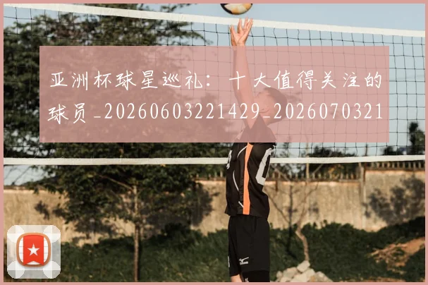 亚洲杯球星巡礼：十大值得关注的球员_20260603221429_20260703211330