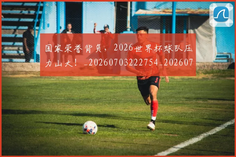国家荣誉背负，2026世界杯球队压力山大！_20260703222754_20260719161051