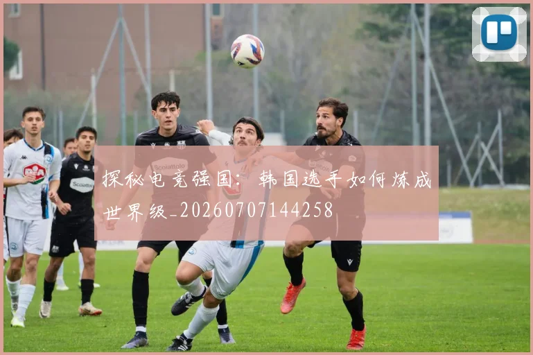 探秘电竞强国：韩国选手如何炼成世界级_20260707144258