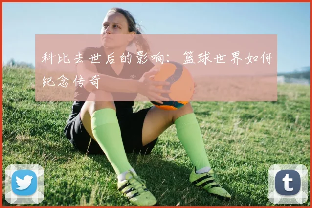 科比去世后的影响：篮球世界如何纪念传奇