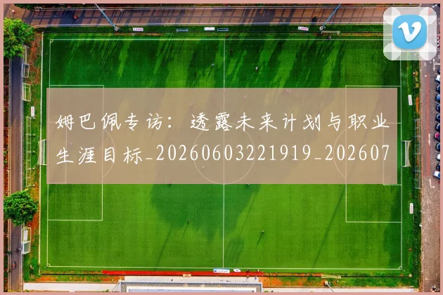 姆巴佩专访：透露未来计划与职业生涯目标_20260603221919_20260703231247_20260720184748
