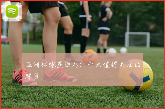 亚洲杯球星巡礼：十大值得关注的球员