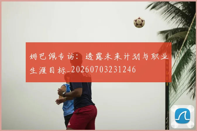 姆巴佩专访:透露未来计划与职业生涯目标_20260703231246
