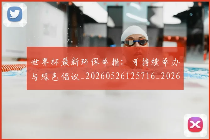 世界杯最新环保举措:可持续举办与绿色倡议_20260526125716_20260702174627
