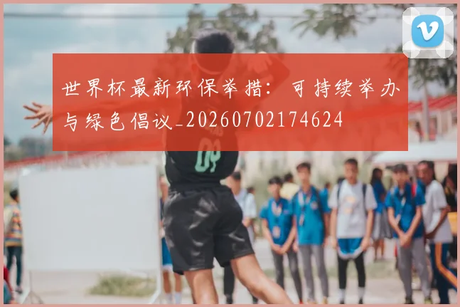 世界杯最新环保举措：可持续举办与绿色倡议_20260702174624